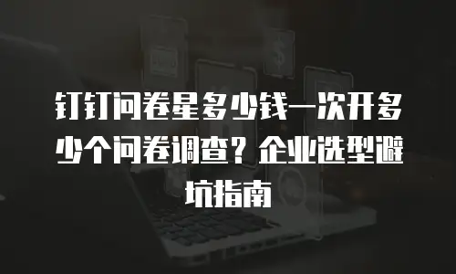 钉钉问卷星多少钱一次开多少个问卷调查？企业选型避坑指南