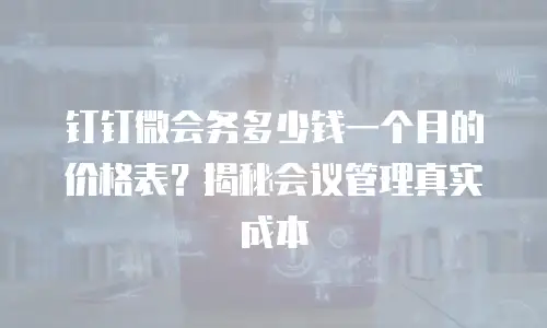 钉钉微会务多少钱一个月的价格表？揭秘会议管理真实成本