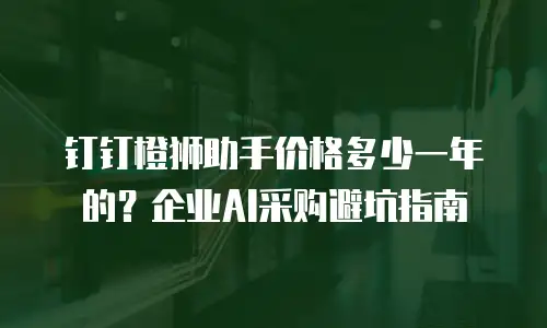 钉钉橙狮助手价格多少一年的？企业AI采购避坑指南