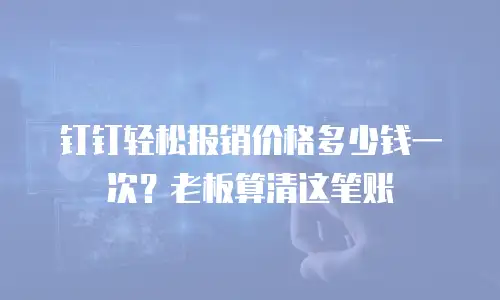 钉钉轻松报销价格多少钱一次？老板算清这笔账