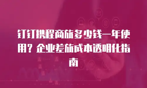 钉钉携程商旅多少钱一年使用？企业差旅成本透明化指南