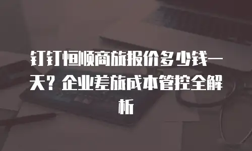 钉钉恒顺商旅报价多少钱一天？企业差旅成本管控全解析