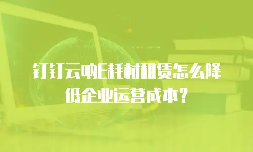 钉钉云呐E耗材租赁怎么降低企业运营成本？