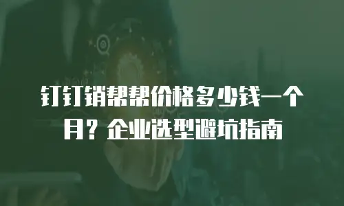钉钉销帮帮价格多少钱一个月？企业选型避坑指南