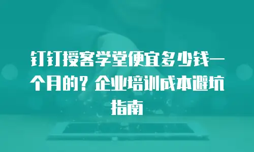 钉钉授客学堂便宜多少钱一个月的？企业培训成本避坑指南
