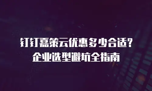 钉钉嘉策云优惠多少合适？企业选型避坑全指南