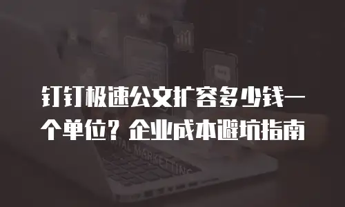 钉钉极速公文扩容多少钱一个单位？企业成本避坑指南