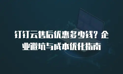 钉钉云售后优惠多少钱？企业避坑与成本优化指南