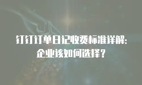 钉钉订单日记收费标准详解：企业该如何选择？
