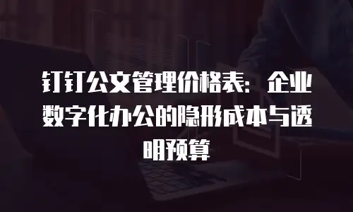 钉钉公文管理价格表：企业数字化办公的隐形成本与透明预算