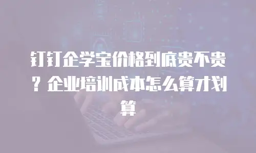 钉钉企学宝价格到底贵不贵？企业培训成本怎么算才划算