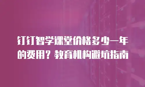 钉钉智学课堂价格多少一年的费用？教育机构避坑指南