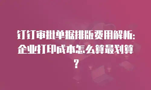 钉钉审批单据排版费用解析：企业打印成本怎么算最划算？