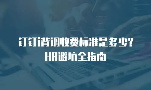 钉钉i背调收费标准是多少？HR避坑全指南