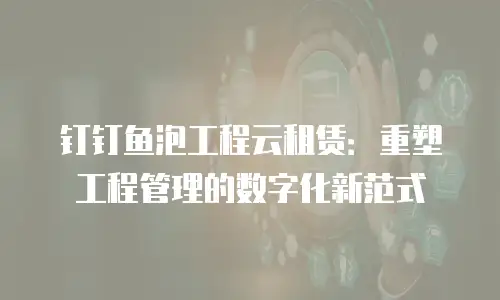 钉钉鱼泡工程云租赁：重塑工程管理的数字化新范式