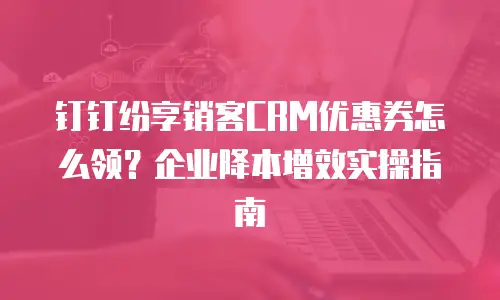 钉钉纷享销客CRM优惠券怎么领？企业降本增效实操指南