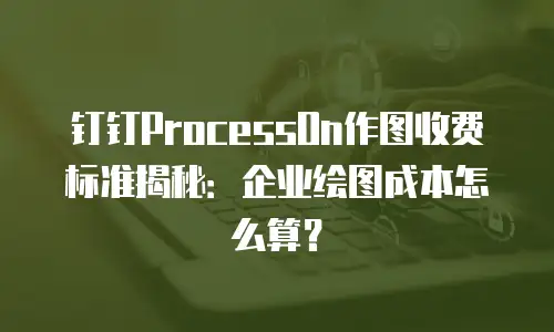 钉钉ProcessOn作图收费标准揭秘：企业绘图成本怎么算？