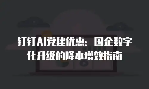 钉钉AI党建优惠：国企数字化升级的降本增效指南