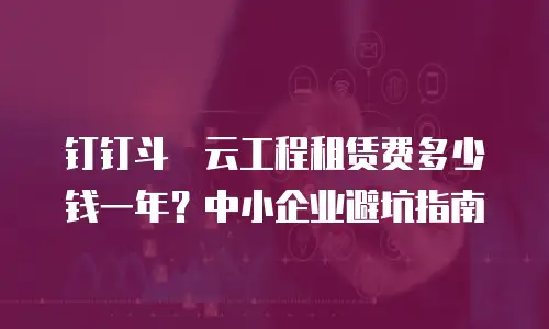 钉钉斗栱云工程租赁费多少钱一年？中小企业避坑指南