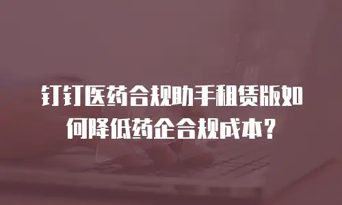 钉钉医药合规助手租赁版如何降低药企合规成本？