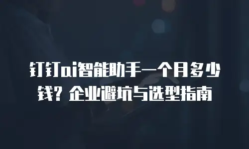 钉钉ai智能助手一个月多少钱？企业避坑与选型指南