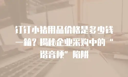 钉钉小猪用品价格是多少钱一箱？揭秘企业采购中的&ldquo;谐音梗&rdquo;陷阱