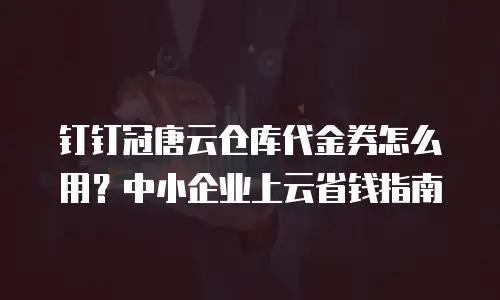 钉钉冠唐云仓库代金券怎么用？中小企业上云省钱指南