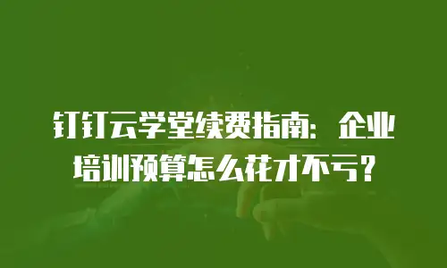钉钉云学堂续费指南：企业培训预算怎么花才不亏？