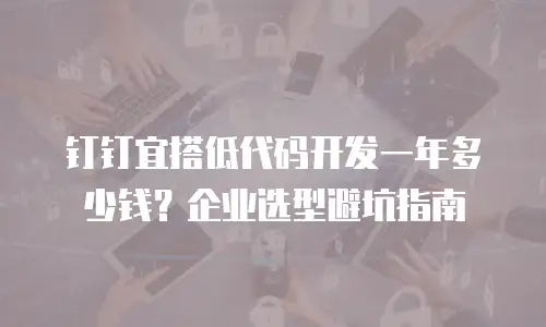 钉钉宜搭低代码开发一年多少钱？企业选型避坑指南