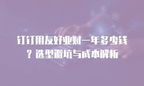 钉钉用友好业财一年多少钱？选型避坑与成本解析