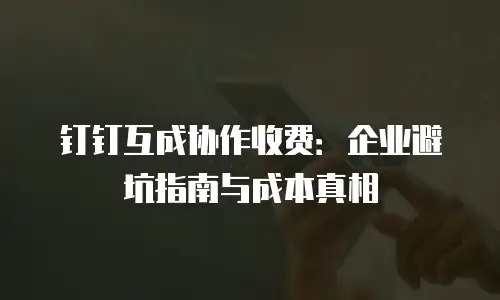 钉钉互成协作收费：企业避坑指南与成本真相