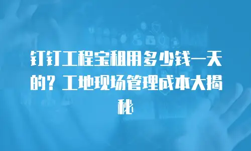钉钉工程宝租用多少钱一天的？工地现场管理成本大揭秘