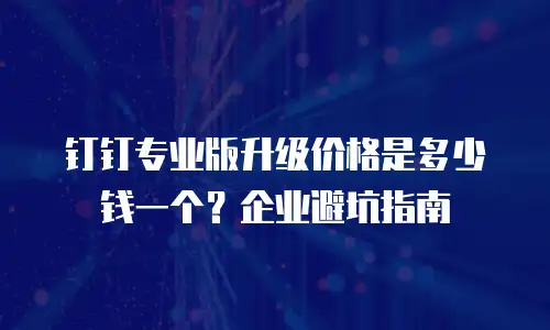 钉钉专业版升级价格是多少钱一个？企业避坑指南