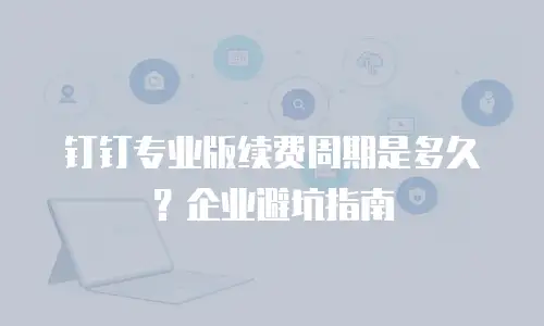 钉钉专业版续费周期是多久？企业避坑指南