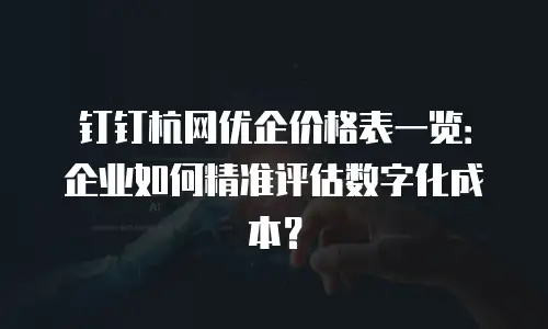 钉钉杭网优企价格表一览：企业如何精准评估数字化成本？