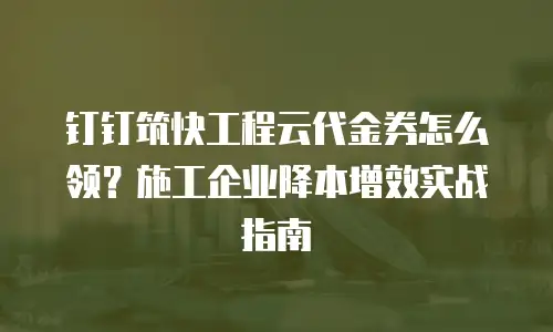 钉钉筑快工程云代金券怎么领？施工企业降本增效实战指南