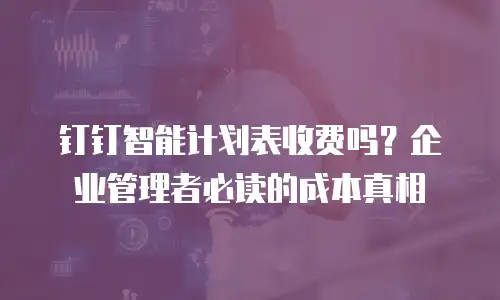 钉钉智能计划表收费吗？企业管理者必读的成本真相