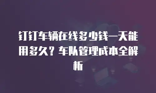 钉钉车辆在线多少钱一天能用多久？车队管理成本全解析