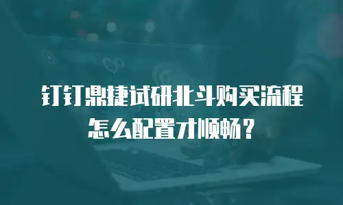 钉钉鼎捷试研北斗购买流程怎么配置才顺畅？