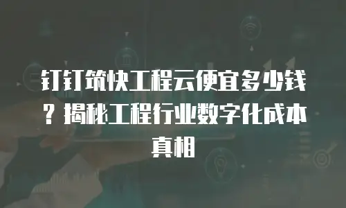 钉钉筑快工程云便宜多少钱？揭秘工程行业数字化成本真相