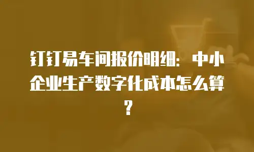 钉钉易车间报价明细：中小企业生产数字化成本怎么算？