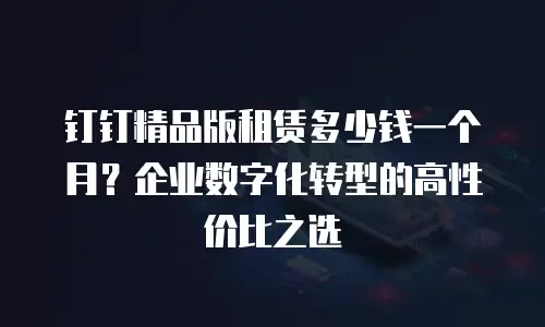 钉钉精品版租赁多少钱一个月？企业数字化转型的高性价比之选