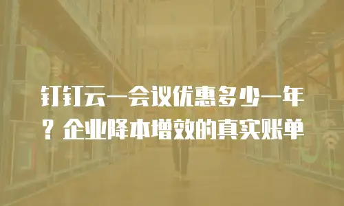 钉钉云一会议优惠多少一年？企业降本增效的真实账单