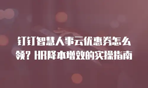 钉钉智慧人事云优惠券怎么领？HR降本增效的实操指南