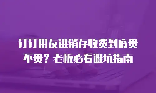 钉钉用友进销存收费到底贵不贵？老板必看避坑指南