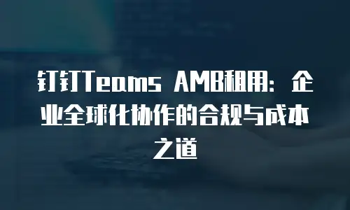钉钉Teams AMB租用：企业全球化协作的合规与成本之道