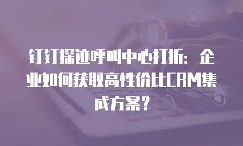 钉钉探迹呼叫中心打折：企业如何获取高性价比CRM集成方案？