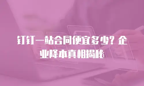 钉钉一站合同便宜多少？企业降本真相揭秘