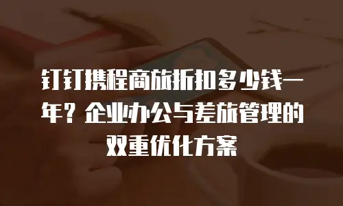 钉钉携程商旅折扣多少钱一年？企业办公与差旅管理的双重优化方案