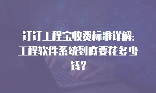 钉钉工程宝收费标准详解：工程软件系统到底要花多少钱？